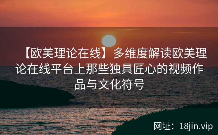 【欧美理论在线】多维度解读欧美理论在线平台上那些独具匠心的视频作品与文化符号  第2张