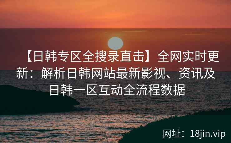【日韩专区全搜录直击】全网实时更新：解析日韩网站最新影视、资讯及日韩一区互动全流程数据  第2张