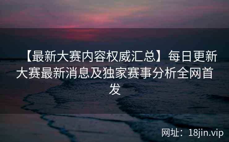 【最新大赛内容权威汇总】每日更新大赛最新消息及独家赛事分析全网首发
