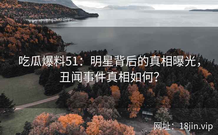 吃瓜爆料51：明星背后的真相曝光，丑闻事件真相如何？