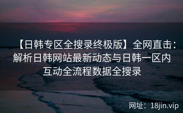 【日韩专区全搜录终极版】全网直击：解析日韩网站最新动态与日韩一区内互动全流程数据全搜录  第2张