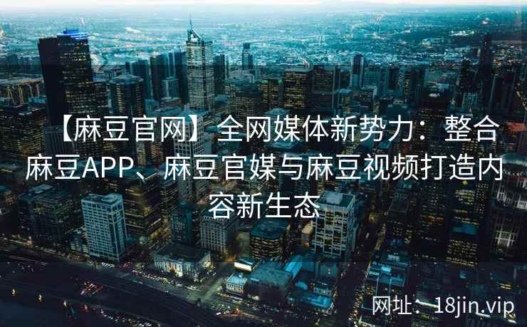 【麻豆官网】全网媒体新势力：整合麻豆APP、麻豆官媒与麻豆视频打造内容新生态