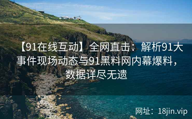 【91在线互动】全网直击：解析91大事件现场动态与91黑料网内幕爆料，数据详尽无遗